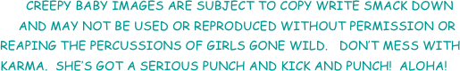        CREEPY BABY IMAGES ARE SUBJECT TO COPY WRITE SMACK DOWN
     AND MAY NOT BE USED OR REPRODUCED WITHOUT PERMISSION OR   REAPING THE PERCUSSIONS OF GIRLS GONE WILD.   DON’T MESS WITH            KARMA.  SHE’S GOT A SERIOUS PUNCH AND KICK AND PUNCH!  ALOHA!