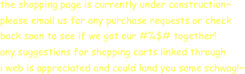 the shopping page is currently under construction~
please email us for any purchase requests or check 
back soon to see if we got our #%$# together!
any suggestions for shopping carts linked through
i web is appreciated and could land you some schwag!~